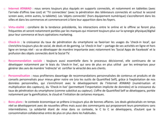 o   Internet ATAWAD : nous serons toujours plus équipés en supports connectés, et notamment en tablettes (avec
    l’arrivée d’offres low cost) et ‘TV connectées’ (avec la pénétration des téléviseurs connectés et surtout le second
    screen avec, entre autres, la tablette). Les ‘objets connectés’ (hors équipement numérique) s’accroîteront dans les
    villes et dans les commerces et commenceront à faire leur apparition dans les foyers.

o   Virtu-réalité : corollaire de la tendance précédente, les interactions entre le online et le offline se feront plus
    fréquentes et seront notamment portées par les marques qui miseront toujours plus sur la synergie physique/digital
    pour leur commerce et leurs opérations marketing.

o   Check-in : la croissance du taux de pénétration du smartphone va favoriser les usages du ‘check-in local’, qui
    s’enrichira toujours plus de social, de deals et de gaming. Le ‘check-in live’ – partage de ses activités en ligne et hors
    ligne en temps réel - va se développer de manière importante avec notamment les ‘Social Apps de Facebook’ et la
    profusion des objets connectés dont la Social TV.

o   Recommandation sociale : toujours aussi essentielle dans le processus décisionnel, elle continuera de se
    développer notamment par le biais du ‘check-in live’, qui sera de plus en plus utilisé par les entreprises pour
    générer des avis de manière ‘indirecte’ et certifier la véracité des avis clients.

o   Personnalisation : nous profiterons davantage de recommandations personnalisées de contenus et produits et de
    conseils personnalisés pour mieux gérer notre vie (via les outils de Quantified Self), grâce à l’exploitation de nos
    données personnelles, qui s’enrichiront avec le développement de l’Internet ATAWAD (numérisation et
    multiplication des capteurs), du ‘Check-in live’ (permettant l’importation implicite de données) et la croissance du
    taux de pénétration du smartphone (comme substitut au capteur). L’offre de Quantified Self se développera, portée
    notamment par la gamification, le cloud et l’initiation de certaines marques.

o   Bons plans : le contexte économique se prêtera à toujours plus de bonnes affaires. Les deals géolocalisés en temps
    réel se développeront avec de nouvelles offres mais aussi des commerçants qui proposeront leurs promotions sans
    intermédiaires. La solidarité étant de mise dans ce contexte, le C to C se développera, d’autant que la
    consommation collaborative entre de plus en plus dans les habitudes.
 