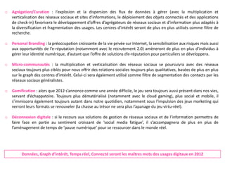 o   Agrégation/Curation : l’explosion et la dispersion des flux de données à gérer (avec la multiplication et
    verticalisation des réseaux sociaux et sites d’informations, le déploiement des objets connectés et des applications
    de check-in) favorisera le développement d’offres d’agrégateurs de réseaux sociaux et d’information plus adaptés à
    la diversification et fragmentation des usages. Les centres d’intérêt seront de plus en plus utilisés comme filtre de
    recherche.

o   Personal Branding : la préoccupation croissante de la vie privée sur Internet, la sensibilisation aux risques mais aussi
    aux opportunités de l’e-réputation (notamment avec le recrutement 2.0) amèneront de plus en plus d’individus à
    gérer leur identité numérique, d’autant que l’offre de solutions d’e-réputation pour particuliers se développera.

o   Micro-communautés : la multiplication et verticalisation des réseaux sociaux se poursuivra avec des réseaux
    sociaux toujours plus ciblés pour nous offrir des relations sociales toujours plus qualitatives, basées de plus en plus
    sur le graph des centres d’intérêt. Celui-ci sera également utilisé comme filtre de segmentation des contacts par les
    réseaux sociaux généralistes.

o   Gamification : alors que 2012 s’annonce comme une année difficile, le jeu sera toujours aussi présent dans nos vies,
    servant d’échappatoire. Toujours plus dématérialisé (notamment avec le cloud gaming), plus social et mobile, il
    s’immiscera également toujours autant dans notre quotidien, notamment sous l’impulsion des jeux marketing qui
    verront leurs formats se renouveler (la chasse au trésor ne sera plus l’apanage du jeu virtu-réel).

o   Déconnexion digitale : si le recours aux solutions de gestion de réseaux sociaux et de l’information permettra de
    faire face en partie au sentiment croissant de ‘social media fatigue’, il s’accompagnera de plus en plus de
    l’aménagement de temps de ‘pause numérique’ pour se ressourcer dans le monde réel.




         Données, Graph d’intérêt, Temps réel, Connecté seront les maîtres mots des usages digitaux en 2012
 