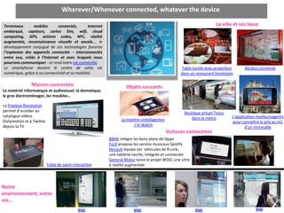 Wherever/Whenever connected, whatever the device

Terminaux       mobiles       connectés,        Internet                                                             La ville et ses lieux
embarqué, capteurs, cartes Sim, wifi, cloud
computing, GPS, actions codes, NFC, réalité
                                                                     o La maison
augmentée, reconnaissance visuelle et vocale,… le
développement conjugué de ces technologies favorise
l’explosion des appareils connectés – interconnectés
entre eux, reliés à l’Internet et avec lesquels nous
pourrons communiquer - et rend notre vie connectée.
Le smartphone devient le centre de cette vie                                                      Table tactile avec projecteur      Abribus connecté
numérique, grâce à sa connectivité et sa mobilité.                                                dans un restaurant londonien

                Maison connectée                                    Objets courants
Le matériel informatique et audiovisuel, la domotique,
le gros électroménager, les meubles…

La Freebox Revolution
permet d’accéder au                                                                                 Boutique virtuel Tesco
catalogue vidéos                                                                                       dans le métro          L’application meilleursagents
Dailymotion et à Twitter                                         La montre «intelligente»
                                                                                                                              pour connaître le prix au m2
depuis la TV                                                           i’m Watch
                                                                                                                                     d’un immeuble
                                                                                            Voitures connectées
                                                           BMW intègre les bons plans de Qype
                                                           Ford propose les service musicaux Spotify
                                                           Renault équipe ses véhicules de R-Link,
                                                           une tablette tactile, intégrée et connectée
                                                           General Motor lance le projet WOO, une vitre
                           Table de salon interactive      à réalité augmentée




Notre
environnement, notre
vie…
                                             Voir                       Voir                              Voir                             Voir
 