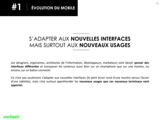 MOBILE
1111
S’ADAPTER AUX NOUVELLES INTERFACES
MAIS SURTOUT AUX NOUVEAUX USAGES
Les designers, ergonomes, architectes de l’information, développeurs, marketeurs vont devoir penser des
interfaces différentes et transposer les contenus aussi bien sur un smartphone que sur une montre, ou
encore, sur un ballon connecté.
Ce n’est pas seulement s’adapter aux nouvelles interfaces (le petit écran rond d’une montre versus l’écran
d’une tablette), mais c’est surtout appréhender les nouveaux usages que ces nouveaux terminaux vont
apporter.
ÉVOLUTION DU MOBILE#1
 
