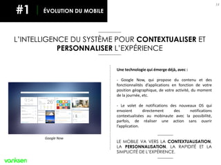 Une technologie qui émerge déjà, avec :
- Google Now, qui propose du contenu et des
fonctionnalités d’applications en fonction de votre
position géographique, de votre activité, du moment
de la journée, etc.
- Le volet de notifications des nouveaux OS qui
envoient directement des notifications
contextualisées au mobinaute avec la possibilité,
parfois, de réaliser une action sans ouvrir
l’application.
LE MOBILE VA VERS LA CONTEXTUALISATION,
LA PERSONNALISATION, LA RAPIDITÉ ET LA
SIMPLICITÉ DE L’EXPÉRIENCE.
14
ÉVOLUTION DU MOBILE#1
Google Now
L’INTELLIGENCE DU SYSTÈME POUR CONTEXTUALISER ET
PERSONNALISER L’EXPÉRIENCE
 