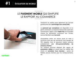 18
LE PAIEMENT MOBILE QUI SIMPLIFIE
LE RAPPORT AU COMMERCE
L’évolution du mobile passe également par l’arrivée
grandissante de la technologie sans contact NFC.
Le paiement par smartphone est disponible et les
géants américains se disputent l’exclusivité auprès des
commerçants. Apple a lancé Apple Pay et les grandes
chaînes de distribution annoncent leur arrivée,
comme Wal-Mart avec CurrentC.
L’écosystème entier est encore jeune et reste à
construire (très peu de commerces sont équipés de
TPE adaptés), mais le paiement mobile amènera
probablement une ultra-personnalisation du
processus d’achat.
Les marques pourront déployer des vagues de
promotions ciblées en accord avec les intérêts des
clients et centraliser leurs données : points de
fidélité, preuves d’achats pour les remboursements,
etc.
ÉVOLUTION DU MOBILE#1
 