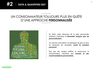 UN CONSOMMATEUR TOUJOURS PLUS EN QUÊTE
D’UNE APPROCHE PERSONNALISÉE
22
En 2015, cette obsession de la data personnelle
amènera l’utilisateur à demander toujours plus de
personnalisation.
Les services vont devoir se distinguer de plus en plus
en devenant de véritables coach & assistant
personnel.
Plus que des simples chiffres le concernant, le
consommateur cherchera des conseils et des
recommandations personnalisés.
DATA & QUANTIFIED SELF#2
 