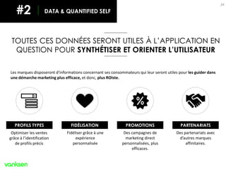 24
Les marques disposeront d’informations concernant ses consommateurs qui leur seront utiles pour les guider dans
une démarche marketing plus efficace, et donc, plus ROIste.
TOUTES CES DONNÉES SERONT UTILES À L’APPLICATION EN
QUESTION POUR SYNTHÉTISER ET ORIENTER L’UTILISATEUR
Optimiser les ventes
grâce à l’identification
de profils précis
Fidéliser grâce à une
expérience
personnalisée
Des campagnes de
marketing direct
personnalisées, plus
efficaces.
Des partenariats avec
d’autres marques
affinitaires.
DATA & QUANTIFIED SELF#2
PROFILS TYPES FIDÉLISATION PROMOTIONS PARTENARIATS
 