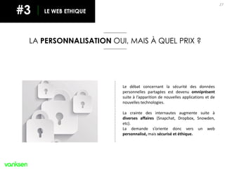 27
Le débat concernant la sécurité des données
personnelles partagées est devenu omniprésent
suite à l’apparition de nouvelles applications et de
nouvelles technologies.
La crainte des internautes augmente suite à
diverses affaires (Snapchat, Dropbox, Snowden,
etc).
La demande s’oriente donc vers un web
personnalisé, mais sécurisé et éthique.
LE WEB ETHIQUE#3
LA PERSONNALISATION OUI, MAIS À QUEL PRIX ?
 