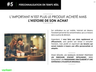 40
PERSONNALISATION EN TEMPS RÉEL#5
Sur ordinateur ou sur mobile, Internet est devenu
l’assistant personnel du consommateur, qui y a recours
dans sa prise de décision.
Cependant, il veut faire son choix rapidement et
efficacement, sans perdre son temps à consulter
l’existant, mais plutôt en exprimant ses besoins qui
seront traduits à travers une offre personnalisée et
adaptée.
POUR SÉDUIRE, LES MARQUES DEVRONT PROPOSER
UN PARCOURS D’ACHAT INTELLIGENT, MAIS
ÉGALEMENT UN PROGRAMME CRM ÉLABORÉ ET UNE
EXPÉRIENCE UTILISATEUR ORIGINALE.
L’IMPORTANT N’EST PLUS LE PRODUIT ACHETÉ MAIS
L’HISTOIRE DE SON ACHAT
 