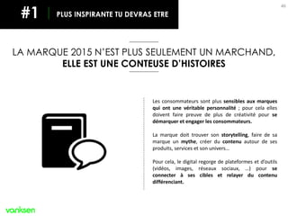 46
Les consommateurs sont plus sensibles aux marques
qui ont une véritable personnalité ; pour cela elles
doivent faire preuve de plus de créativité pour se
démarquer et engager les consommateurs.
La marque doit trouver son storytelling, faire de sa
marque un mythe, créer du contenu autour de ses
produits, services et son univers…
Pour cela, le digital regorge de plateformes et d’outils
(vidéos, images, réseaux sociaux, …) pour se
connecter à ses cibles et relayer du contenu
différenciant.
LA MARQUE 2015 N’EST PLUS SEULEMENT UN MARCHAND,
ELLE EST UNE CONTEUSE D’HISTOIRES
PLUS INSPIRANTE TU DEVRAS ETRE#1
 