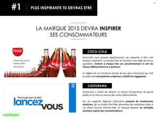 47
Coca-Cola nous prouve régulièrement ses capacités à être une
marque inspirante. La marque fait du bonheur une règle de vie au
quotidien, incitant à chaque fois ses consommateurs à voir les
choses différemment et à positiver.
Le digital est un immense terrain de jeu pour Coca-Cola qui met
en place des écosystèmes originaux, créatifs et engageants.
LA MARQUE 2015 DEVRA INSPIRER
SES CONSOMMATEURS
PLUS INSPIRANTE TU DEVRAS ETRE#1
Castorama a choisi de devenir la source d’inspiration du grand
public et se met au service des moins débrouillards.
Sur ses supports digitaux, Castorama propose de nombreuses
solutions, de sa chaîne YouTube alimentée de nombreux tutos à
ses divers forums d’entre-aide, la marque devient un véritable
assistant auprès des consommateurs.
COCA-COLA
CASTORAMA
 