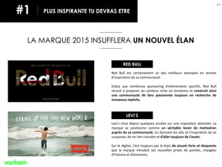 48
Red Bull est certainement un des meilleurs exemples en termes
d’inspiration de sa communauté.
Grâce aux nombreux sponsoring d’événements sportifs, Red Bull
réussit à proposer du contenu riche en émotions et construit ainsi
une communauté de fans passionnés toujours en recherche de
nouveaux exploits.
LA MARQUE 2015 INSUFFLERA UN NOUVEL ÉLAN
PLUS INSPIRANTE TU DEVRAS ETRE#1
Levi’s mise depuis quelques années sur une inspiration abstraite. La
marque se positionne comme un véritable levier de motivation
auprès de sa communauté, lui donnant les clés et l’inspiration de se
surpasser, de ne rien craindre et d’aller toujours de l’avant.
Sur le digital, c’est toujours par le biais de visuels forts et éloquents
que la marque introduit ses nouvelles prises de paroles, chargées
d’histoire et d’émotions.
RED BULL
LEVI’S
 