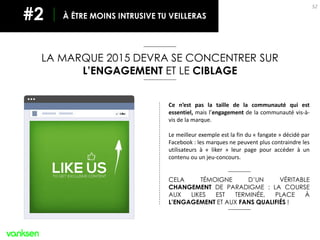 52
LA MARQUE 2015 DEVRA SE CONCENTRER SUR
L’ENGAGEMENT ET LE CIBLAGE
À ÊTRE MOINS INTRUSIVE TU VEILLERAS#2
Ce n’est pas la taille de la communauté qui est
essentiel, mais l’engagement de la communauté vis-à-
vis de la marque.
Le meilleur exemple est la fin du « fangate » décidé par
Facebook : les marques ne peuvent plus contraindre les
utilisateurs à « liker » leur page pour accéder à un
contenu ou un jeu-concours.
CELA TÉMOIGNE D’UN VÉRITABLE
CHANGEMENT DE PARADIGME : LA COURSE
AUX LIKES EST TERMINÉE, PLACE À
L’ENGAGEMENT ET AUX FANS QUALIFIÉS !
 