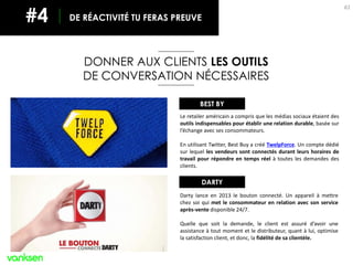 61
DONNER AUX CLIENTS LES OUTILS
DE CONVERSATION NÉCESSAIRES
DE RÉACTIVITÉ TU FERAS PREUVE#4
Le retailer américain a compris que les médias sociaux étaient des
outils indispensables pour établir une relation durable, basée sur
l’échange avec ses consommateurs.
En utilisant Twitter, Best Buy a créé TwelpForce. Un compte dédié
sur lequel les vendeurs sont connectés durant leurs horaires de
travail pour répondre en temps réel à toutes les demandes des
clients.
BEST BY
DARTY
Darty lance en 2013 le bouton connecté. Un appareil à mettre
chez soi qui met le consommateur en relation avec son service
après-vente disponible 24/7.
Quelle que soit la demande, le client est assuré d’avoir une
assistance à tout moment et le distributeur, quant à lui, optimise
la satisfaction client, et donc, la fidélité de sa clientèle.
 