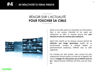 62
Grâce à une veille active sur l’actualité, les informations
liées à son secteur d’activité et les sujets qui
intéressent sa cible, la marque pourra être plus
réactive et créer du contenu plus impactant.
Savoir être réactif sur les réseaux sociaux permet de
véhiculer une image dynamique auprès de sa
communauté. Lorsque la marque adopte un
positionnement audacieux, l’affinité avec sa cible
augmente.
Les marques les plus actives, mais surtout les plus
audacieuses (frisant parfois la limite de la légalité) ont
réussi à engager les internautes qui se prêtent aussi au
jeu : détournements d’affiches de films, jeux de mots,
etc.
RÉAGIR SUR L'ACTUALITÉ
POUR TOUCHER SA CIBLE
DE RÉACTIVITÉ TU FERAS PREUVE#4
 