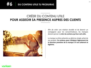 70
CRÉER DU CONTENU UTILE
POUR ASSEOIR SA PRESENCE AUPRES DES CLIENTS
DU CONTENU UTILE TU PRODUIRAS#6
Afin de créer une relation durable et de devenir un
compagnon pour les consommateurs, les marques
doivent penser à créer du contenu qui leur soit utile.
La marque va être présente au-delà du simple achat de
son produit. Ce contenu peut s’éloigner légèrement de
la fonction première de la marque s’il est cohérent et
légitime.
 