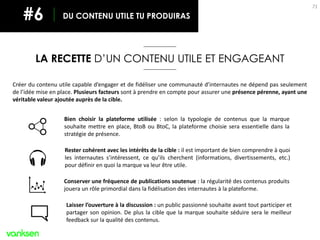 71
LA RECETTE D’UN CONTENU UTILE ET ENGAGEANT
DU CONTENU UTILE TU PRODUIRAS#6
Créer du contenu utile capable d’engager et de fidéliser une communauté d’internautes ne dépend pas seulement
de l’idée mise en place. Plusieurs facteurs sont à prendre en compte pour assurer une présence pérenne, ayant une
véritable valeur ajoutée auprès de la cible.
Bien choisir la plateforme utilisée : selon la typologie de contenus que la marque
souhaite mettre en place, BtoB ou BtoC, la plateforme choisie sera essentielle dans la
stratégie de présence.
Rester cohérent avec les intérêts de la cible : il est important de bien comprendre à quoi
les internautes s’intéressent, ce qu’ils cherchent (informations, divertissements, etc.)
pour définir en quoi la marque va leur être utile.
Conserver une fréquence de publications soutenue : la régularité des contenus produits
jouera un rôle primordial dans la fidélisation des internautes à la plateforme.
Laisser l’ouverture à la discussion : un public passionné souhaite avant tout participer et
partager son opinion. De plus la cible que la marque souhaite séduire sera le meilleur
feedback sur la qualité des contenus.
 