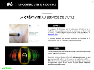 72
LA CRÉATIVITÉ AU SERVICE DE L’UTILE
DU CONTENU UTILE TU PRODUIRAS#6
Le magasin de bricolage et de décoration d’intérieur a su
réaffirmer son positionnement et sa promesse « Never stop
improving », en faisant preuve de créativité sur la plateforme de
mini-clips Vine.
La marque apporte de véritable solutions de bricolage à sa
communauté tout en y ajoutant une touche ludique.
LOWE’S
On ne présente plus la marque de sport et ses nombreux services
dédiés aux consommateurs.
Suivant la tendance du quantified-self, Nike a su s’imposer en tant
que marque-utile grâce à son bracelet et ses applications Nike+.
Offrant un service complet de tracking, la marque a su devenir
indispensable auprès de ses clients tout en restant cohérente
avec son secteur d’activité.
NIKE+
 