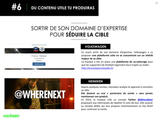 73
SORTIR DE SON DOMAINE D’EXPERTISE
POUR SÉDUIRE LA CIBLE
DU CONTENU UTILE TU PRODUIRAS#6
En osant sortir de son domaine d’expertise, Volkswagen a su
proposer une plateforme utile en se concentrant sur un intérêt
majeur de sa cible.
La marque a mis en place une plateforme de co-voiturage pour
que les supporters de football organisent leurs trajets au stade :
http://enroutepourlestade.fr/
VOLKSWAGEN
Depuis quelques années, Heineken analyse et apprend à connaître
sa cible.
Elle devient un vrai « partenaire de soirée » sans jamais
mentionner son produit.
En 2014, la marque créé un compte Twitter @WhereNext
proposant aux internautes de tweeter le nom de leur ville associé
au compte dédié, qui leur propose instantanément un lieu festif
pour continuer la soirée.
HEINEKEN
 