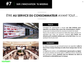 76
ÊTRE AU SERVICE DU CONSOMMATEUR AVANT TOUT…
SUR L’INNOVATION TU MISERAS#7
L’enseigne de supermarché a trouvé une idée brillante pour
répondre à un besoin bien connu des consommateurs urbains :
ne pas avoir le temps de faire les courses en sortant du travail.
Tesco a mis en place sur les quais du métro des rayons virtuels. En
attendant leur train, les passants n’avaient qu’à flasher les
aliments qu’ils voulaient acheter pour se les faire livrer chez eux
quelques heures plus tard.
TESCO
En 2012, la marque de luxe prouvait encore ses capacités à allier la
force d’une marque historique et celle d’une marque dans l’air du
temps.
Le flagship de Londres a été entièrement repensé grâce au digital :
le parcours d’achat est enrichi grâce à différents écrans interactifs,
des animations vidéos, facilitant ainsi les décisions du client et
enrichissant sa désirabilité pour la marque.
BURBERRY
 