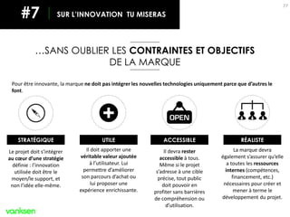 77
…SANS OUBLIER LES CONTRAINTES ET OBJECTIFS
DE LA MARQUE
SUR L’INNOVATION TU MISERAS#7
Pour être innovante, la marque ne doit pas intégrer les nouvelles technologies uniquement parce que d’autres le
font.
Le projet doit s’intégrer
au cœur d’une stratégie
définie : l’innovation
utilisée doit être le
moyen/le support, et
non l’idée elle-même.
STRATÉGIQUE
Il doit apporter une
véritable valeur ajoutée
à l’utilisateur. Lui
permettre d’améliorer
son parcours d’achat ou
lui proposer une
expérience enrichissante.
UTILE
Il devra rester
accessible à tous.
Même si le projet
s’adresse à une cible
précise, tout public
doit pouvoir en
profiter sans barrières
de compréhension ou
d’utilisation.
ACCESSIBLE
La marque devra
également s’assurer qu’elle
a toutes les ressources
internes (compétences,
financement, etc.)
nécessaires pour créer et
mener à terme le
développement du projet.
RÉALISTE
 