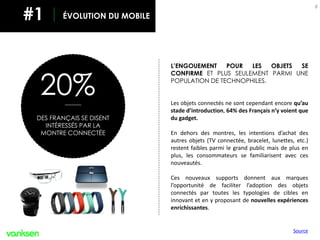 EVOLUTION DU MOBILE
8
20%
DES FRANÇAIS SE DISENT
INTÉRESSÉS PAR LA
MONTRE CONNECTÉE
L’ENGOUEMENT POUR LES OBJETS SE
CONFIRME ET PLUS SEULEMENT PARMI UNE
POPULATION DE TECHNOPHILES.
Les objets connectés ne sont cependant encore qu’au
stade d’introduction, 64% des Français n’y voient que
du gadget.
En dehors des montres, les intentions d’achat des
autres objets (TV connectée, bracelet, lunettes, etc.)
restent faibles parmi le grand public mais de plus en
plus, les consommateurs se familiarisent avec ces
nouveautés.
Ces nouveaux supports donnent aux marques
l’opportunité de faciliter l’adoption des objets
connectés par toutes les typologies de cibles en
innovant et en y proposant de nouvelles expériences
enrichissantes.
ÉVOLUTION DU MOBILE#1
Source
 