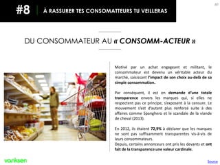 80
Motivé par un achat engageant et militant, le
consommateur est devenu un véritable acteur du
marché, saisissant l’impact de son choix au-delà de sa
simple consommation.
Par conséquent, il est en demande d’une totale
transparence envers les marques qui, si elles ne
respectent pas ce principe, s’exposent à la censure. Le
mouvement s’est d’autant plus renforcé suite à des
affaires comme Spanghero et le scandale de la viande
de cheval (2013).
En 2012, ils étaient 72,9% à déclarer que les marques
ne sont pas suffisamment transparentes vis-à-vis de
leurs consommateurs.
Depuis, certains annonceurs ont pris les devants et ont
fait de la transparence une valeur cardinale.
DU CONSOMMATEUR AU « CONSOMM-ACTEUR »
À RASSURER TES CONSOMATTEURS TU VEILLERAS#8
Source
 