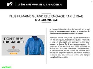 84
PLUS HUMAINE QUAND ELLE ENGAGE PAR LE BIAIS
D’ACTIONS RSE
À ÊTRE PLUS HUMAINE TU T’APPLIQUERAS#9
La marque Patagonia est un bel exemple en ce qui
concerne ses engagements envers la protection de
l’environnement et des conditions de travail.
Depuis les années 1980, suite à quelques erreurs qui
ont été remarquées, la célèbre marque de vêtements
a réagi et développé une politique sociale pour
prouver sa bonne foi à ses consommateurs : le
versement d’une partie de son chiffre d’affaires au
profit d’associations de défense de l’environnement,
la restructuration de ses chaînes de livraison pour
réduire son empreinte carbone. La marque met tout
en œuvre pour se positionner comme une marque
engagée et responsable.
 