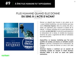 86
Donner un objectif plus humain à son achat, ou le
« cause related marketing » est une initiative qui nous
vient d’American Express. Dans les années 80, elle a
mené une opération pour restaurer la Statue de la
Liberté : à chaque utilisation de sa carte bancaire par
un client, un don était fait. En plus de la participation à
la restauration de la statue, le nombre de nouveaux
titulaires de carte a augmenté de 45% et l’utilisation
des cartes de 28 %.
Aujourd’hui, ce nouveau marketing que l’on peut
qualifier de sociétal, est devenu un véritable courant
porteur. Il permet à l’entreprise de se démarquer, de
s’engager et au client de donner un sens à son acte
d’achat.
American Express a continué sur ce courant de
marketing sociétal en lançant le Small Business
Saturday dédié à la mise en avant des petits
commerces.
PLUS HUMAINE QUAND ELLE DONNE
DU SENS À L’ACTE D’ACHAT
À ÊTRE PLUS HUMAINE TU T’APPLIQUERAS#9
 