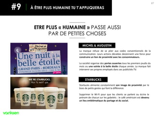 87
ETRE PLUS « HUMAINE » PASSE AUSSI
PAR DE PETITES CHOSES
À ÊTRE PLUS HUMAINE TU T’APPLIQUERAS#9
STARBUCKS
MICHEL & AUGUSTIN
Starbucks alimente constamment son image de proximité par le
biais de petits gestes qui font la différence.
Supprimer le Wi-Fi pour que les clients se parlent ou écrire le
prénom de chacun sur les gobelets : le café américain est devenu
un lieu emblématique du partage et du social.
La marque refuse de se plier aux codes conventionnels de la
communication. Leurs actions décalées deviennent une force pour
construire un lien de proximité avec les consommateurs.
La société organise des portes ouvertes tous les premiers jeudis du
mois ou une soirée à la belle étoile chaque année. La marque fait
intervenir ses propres employés dans ses publicités TV.
 