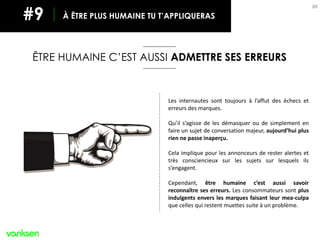 88
ÊTRE HUMAINE C’EST AUSSI ADMETTRE SES ERREURS
À ÊTRE PLUS HUMAINE TU T’APPLIQUERAS#9
Les internautes sont toujours à l’affut des échecs et
erreurs des marques.
Qu’il s’agisse de les démasquer ou de simplement en
faire un sujet de conversation majeur, aujourd’hui plus
rien ne passe inaperçu.
Cela implique pour les annonceurs de rester alertes et
très consciencieux sur les sujets sur lesquels ils
s’engagent.
Cependant, être humaine c’est aussi savoir
reconnaître ses erreurs. Les consommateurs sont plus
indulgents envers les marques faisant leur mea-culpa
que celles qui restent muettes suite à un problème.
 