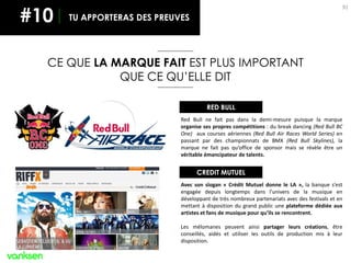 91
CE QUE LA MARQUE FAIT EST PLUS IMPORTANT
QUE CE QU’ELLE DIT
TU APPORTERAS DES PREUVES
RED BULL
Red Bull ne fait pas dans la demi-mesure puisque la marque
organise ses propres compétitions : du break dancing (Red Bull BC
One) aux courses aériennes (Red Bull Air Races World Series) en
passant par des championnats de BMX (Red Bull Skylines), la
marque ne fait pas qu’office de sponsor mais se révèle être un
véritable émancipateur de talents.
CREDIT MUTUEL
Avec son slogan « Crédit Mutuel donne le LA », la banque s’est
engagée depuis longtemps dans l’univers de la musique en
développant de très nombreux partenariats avec des festivals et en
mettant à disposition du grand public une plateforme dédiée aux
artistes et fans de musique pour qu’ils se rencontrent.
Les mélomanes peuvent ainsi partager leurs créations, être
conseillés, aidés et utiliser les outils de production mis à leur
disposition.
#10
 