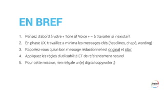 EN BREF
1. Pensez d’abord à votre « Tone of Voice » – à travailler si inexistant
2. En phase UX, travaillez a minima les messages-clés (headlines, chapô, wording)
3. Rappelez-vous qu’un bon message rédactionnel est original et clair
4. Appliquez les règles d’utilisabilité ET de référencement naturel
5. Pour cette mission, rien n’égale un(e) digital copywriter ;)
 