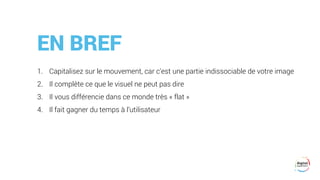 EN BREF
1. Capitalisez sur le mouvement, car c’est une partie indissociable de votre image
2. Il complète ce que le visuel ne peut pas dire
3. Il vous différencie dans ce monde très « flat »
4. Il fait gagner du temps à l’utilisateur
 