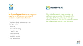 La Revanche des Sites est une agence
experte en référencement naturel,
avec une vision internationale.
L’agence propose ses expertises sur
plusieurs leviers :
+ Audit SEO
+ Backlinks Building
+ Transfert SEO
+ Géolocalisation
+ Bombing Antidot
+ Ajax Optimization
MeetYourData aide les entreprises à
collecter, comprendre et interpréter les
données de leurs utilisateurs afin que
chaque décision soit basée sur une donnée
de confiance et non sur une intuition.
 