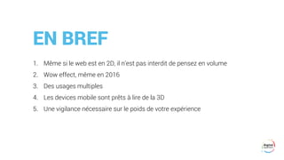EN BREF
1. Même si le web est en 2D, il n’est pas interdit de pensez en volume
2. Wow effect, même en 2016
3. Des usages multiples
4. Les devices mobile sont prêts à lire de la 3D
5. Une vigilance nécessaire sur le poids de votre expérience
 