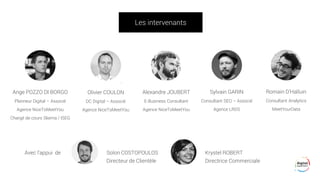 Les intervenants
Ange POZZO DI BORGO
Planneur Digital – Associé
Agence NiceToMeetYou
Chargé de cours Skema / ISEG
Olivier COULON
DC Digital – Associé
Agence NiceToMeetYou
Alexandre JOUBERT
E-Business Consultant
Agence NiceToMeetYou
Sylvain GARIN
Consultant SEO – Associé
Agence LRDS
Avec l’appui de Solon COSTOPOULOS Krystel ROBERT
Directeur de Clientèle Directrice Commerciale
Romain D’Halluin
Consultant Analytics
MeetYourData
 