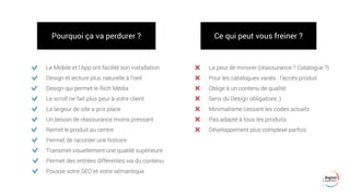 Pourquoi ça va perdurer ?
Le Mobile et l'App ont facilité son installation
Design et lecture plus naturelle à l’oeil
Design qui permet le Rich Média
Le scroll ne fait plus peur à votre client
La largeur de site a pris place
Un besoin de réassurance moins pressant
Remet le produit au centre
Permet de raconter une histoire
Transmet visuellement une qualité supérieure
Permet des entrées différentes via du contenu
Pousse votre SEO et votre sémantique
Ce qui peut vous freiner ?
La peur de minorer (réassurance ? Catalogue ?)
Pour les catalogues variés : l’accès produit
Oblige à un contenu de qualité
Sens du Design obligatoire ;)
Minimalisme cassant les codes actuels
Pas adapté à tous les produits
Développement plus complexe parfois
 