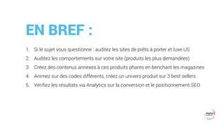 EN BREF :
1. Si le sujet vous questionne : auditez les sites de prêts à porter et luxe US
2. Auditez les comportements sur votre site (produits les plus demandées)
3. Créez des contenus annexes à ces produits phares en benchant les magazines
4. Animez sur des codes différents, créez un univers produit sur 3 best sellers
5. Vérifiez les résultats via Analytics sur la conversion et le positionnement SEO
 