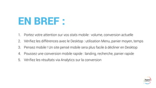 EN BREF :
1. Portez votre attention sur vos stats mobile : volume, conversion actuelle
2. Vérifiez les différences avec le Desktop : utilisation Menu, panier moyen, temps
3. Pensez mobile ! Un site pensé mobile sera plus facile à décliner en Desktop
4. Poussez une conversion mobile rapide : landing, recherche, panier rapide
5. Vérifiez les résultats via Analytics sur la conversion
 