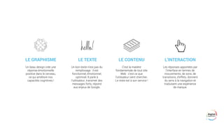 LE GRAPHISME
Les réponses apportées par
l’interface en termes de
mouvements, de sons, de
transitions, d’effets, donnent
du sens à la navigation et
traduisent une expérience
de marque.
Un beau design crée une
réponse émotionnelle
positive dans le cerveau,
ce qui améliore nos
capacités cognitives !
Un bon texte n’est pas du
remplissage : il est
fonctionnel, émotionnel,
optimisé. Il parle à
l’utilisateur, transmet des
messages forts, répond
aux enjeux de Google.
LE TEXTE L’INTERACTIONLE CONTENU
C’est la matière
fondamentale de tout site
Web : c’est ce que
l’utilisateur vient chercher.
Le reste est à son service !
 