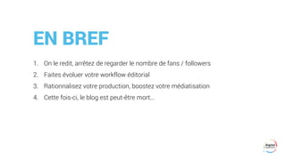 EN BREF
1. On le redit, arrêtez de regarder le nombre de fans / followers
2. Faites évoluer votre workflow éditorial
3. Rationnalisez votre production, boostez votre médiatisation
4. Cette fois-ci, le blog est peut-être mort...
 