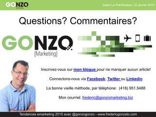Salon Le Planificateur, 22 janvier 2015
Tendances emarketing 2015 avec @gonzogonzo - www.fredericgonzalo.com
Questions? Commentaires?
Inscrivez-vous sur mon blogue pour ne manquer aucun article!
Connectons-nous via Facebook, Twitter ou Linkedin
La bonne vieille méthode, par téléphone: (418) 951.5488
Mon courriel: frederic@gonzomarketing.biz
 