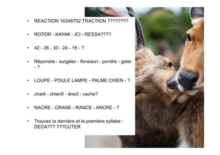 •  REACTION 16348752 TRACTION ????????
•  ROTOR - KAYAK - ICI - RESSA????
•  42 - 36 - 30 - 24 - 18 - ?
•  Répondre - surgeler - floraison - pondre - geler
- ?
•  LOUPE - POULE LAMPE - PALME CHIEN - ?
•  chat4 - chien5 - âne3 - vache?
•  NACRE - CRANE - RANCE - ANCRE - ?
•  Trouvez la dernière et la première syllabe :
DECA??? ???CUTER
 