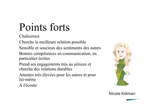 Points forts
Chaleureux
Cherche la meilleure relation possible
Sensible et soucieux des sentiments des autres
Bonnes compétences en communication, en
particulier écrites
Prend ses engagements très au sérieux et
cherche des relations durables
Attentes très élevées pour les autres et pour
lui-même
A l'écoute
 