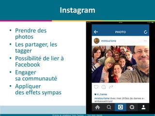 © Centre de compétence Forem Tourisme – Tous droits réservés
Instagram
• Prendre des
photos
• Les partager, les
tagger
• Possibilité de lier à
Facebook
• Engager
sa communauté
• Appliquer
des effets sympas
 