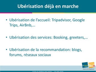 © Centre de compétence Forem Tourisme – Tous droits réservés
Ubérisation déjà en marche
• Ubérisation de l’accueil: Tripadvisor, Google
Trips, AirBnb,…
• Ubérisation des services: Booking, greeters,…
• Ubérisation de la recommandation: blogs,
forums, réseaux sociaux
 