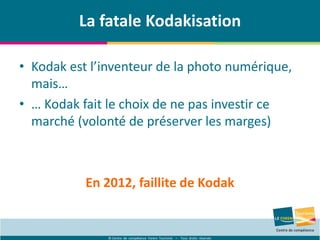© Centre de compétence Forem Tourisme – Tous droits réservés
La fatale Kodakisation
• Kodak est l’inventeur de la photo numérique,
mais…
• … Kodak fait le choix de ne pas investir ce
marché (volonté de préserver les marges)
En 2012, faillite de Kodak
 