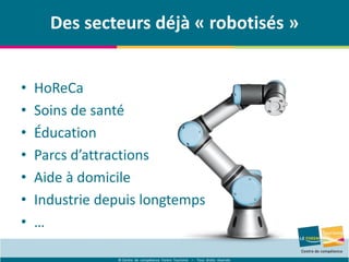 © Centre de compétence Forem Tourisme – Tous droits réservés
Des secteurs déjà « robotisés »
• HoReCa
• Soins de santé
• Éducation
• Parcs d’attractions
• Aide à domicile
• Industrie depuis longtemps
• …
 