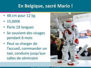 © Centre de compétence Forem Tourisme – Tous droits réservés
En Belgique, sacré Mario !
• 48 cm pour 12 kg
• 15,000€
• Parle 19 langues
• Se souvient des visages
pendant 6 mois
• Peut se charger de
l’accueil, commander un
taxi, conduire jusqu’aux
salles de séminaire
 