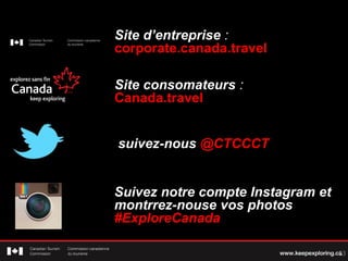 Site consommateurs :
Canada.travel
Site d’entreprise :
corporate.canada.travel
Suivez-nous @CTCCCT
23
Suivez notre compte Instagram et
montrrez-nous vos photos
#ExploreCanada
 
