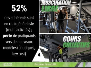 52%
des adhérents sont
en club généraliste
(multi-activités) ;
perte de pratiquants
vers de nouveaux
modèles (boutiques,
low cost)
Tendances Fitness 2019
4
 
