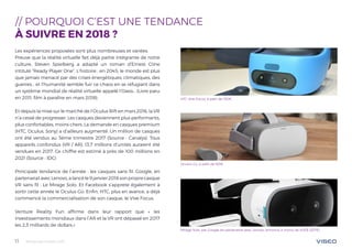 Tendances mobile 201811
// POURQUOI C‘EST UNE TENDANCE
À SUIVRE EN 2018 ?
Les expériences proposées sont plus nombreuses et variées.
Preuve que la réalité virtuelle fait déjà partie intégrante de notre
culture, Steven Spielberg a adapté un roman d’Ernest Cline
intitulé “Ready Player One”. L’histoire : en 2045, le monde est plus
que jamais menacé par des crises énergétiques, climatiques, des
guerres… et l’humanité semble fuir ce chaos en se réfugiant dans
un système mondial de réalité virtuelle appelé l’Oasis… (Livre paru
en 2011, film à paraître en mars 2018).
Et depuis la mise sur le marché de l’Oculus Rift en mars 2016, la VR
n’a cessé de progresser. Les casques deviennent plus performants,
plus confortables, moins chers. La demande en casques premium
(HTC, Oculus, Sony) a d’ailleurs augmenté. Un million de casques
ont été vendus au 3ème trimestre 2017 (Source : Canalys). Tous
appareils confondus (VR / AR), 13,7 millions d’unités auraient été
vendues en 2017. Ce chiffre est estimé à près de 100 millions en
2021 (Source : IDC)
Principale tendance de l’année : les casques sans fil. Google, en
partenariat avec Lenovo, a lancé le 9 janvier 2018 son propre casque
VR sans fil : Le Mirage Solo. Et Facebook s’apprete également à
sortir cette année le Oculus Go. Enfin, HTC, plus en avance, a déjà
commencé la commercialisation de son casque, le Vive Focus.
Venture Reality Fun affirme dans leur rapport que « les
investissements mondiaux dans l’AR et la VR ont dépassé en 2017
les 2,3 milliards de dollars.»
HTC Vive Focus, à patir de 510€
Oculus Go, à patir de 165€
Mirage Solo, par Google en partenariat avec Lenovo, annoncé à moins de 400$ (327€)
 
